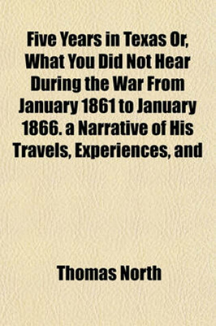 Cover of Five Years in Texas Or, What You Did Not Hear During the War from January 1861 to January 1866. a Narrative of His Travels, Experiences, and