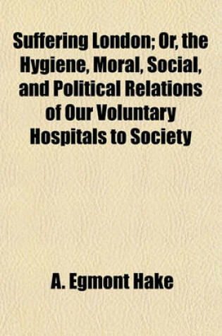Cover of Suffering London; Or, the Hygiene, Moral, Social, and Political Relations of Our Voluntary Hospitals to Society