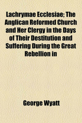 Cover of Lachrymae Ecclesiae; The Anglican Reformed Church and Her Clergy in the Days of Their Destitution and Suffering During the Great Rebellion in