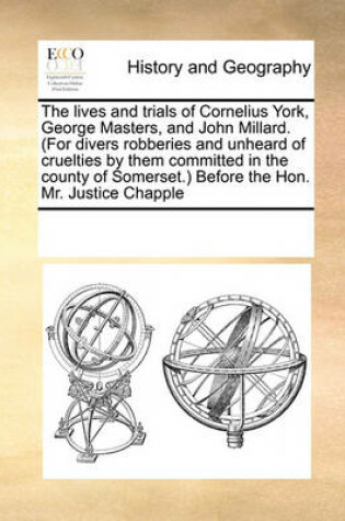 Cover of The lives and trials of Cornelius York, George Masters, and John Millard. (For divers robberies and unheard of cruelties by them committed in the county of Somerset.) Before the Hon. Mr. Justice Chapple