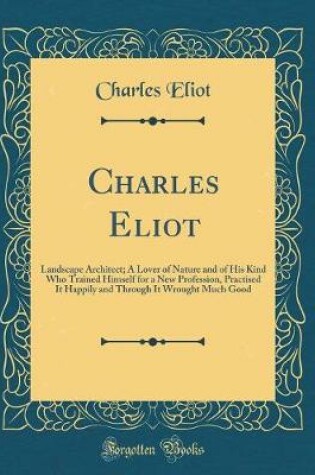 Cover of Charles Eliot: Landscape Architect; A Lover of Nature and of His Kind Who Trained Himself for a New Profession, Practised It Happily and Through It Wrought Much Good (Classic Reprint)