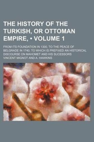 Cover of The History of the Turkish, or Ottoman Empire, (Volume 1); From Its Foundation in 1300, to the Peace of Belgrade in 1740. to Which Is Prefixed an Historical Discourse on Mahomet and His Sucessors