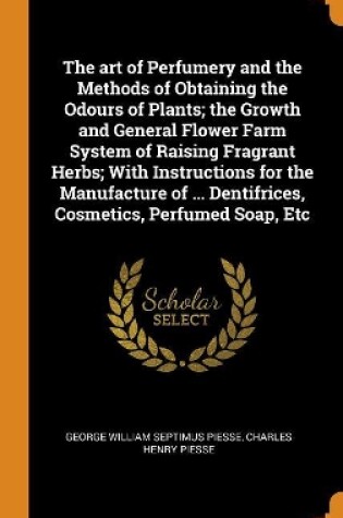 Cover of The Art of Perfumery and the Methods of Obtaining the Odours of Plants; The Growth and General Flower Farm System of Raising Fragrant Herbs; With Instructions for the Manufacture of ... Dentifrices, Cosmetics, Perfumed Soap, Etc