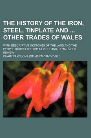 Cover of The History of the Iron, Steel, Tinplate and Other Trades of Wales; With Descriptive Sketches of the Land and the People During the Great Industrial E