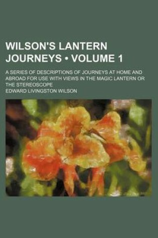 Cover of Wilson's Lantern Journeys (Volume 1); A Series of Descriptions of Journeys at Home and Abroad for Use with Views in the Magic Lantern or the Stereosco