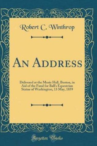 Cover of An Address: Delivered at the Music Hall, Boston, in Aid of the Fund for Ball's Equestrian Statue of Washington, 13 May, 1859 (Classic Reprint)