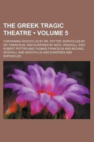 Cover of The Greek Tragic Theatre (Volume 5); Containing a Schylus by Dr. Potter, Sophocles by Dr. Francklin, and Euripides by Mich. Wodhull, Esq