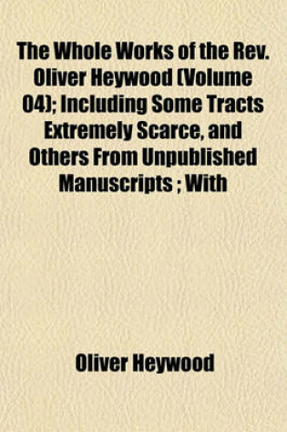 Cover of The Whole Works of the REV. Oliver Heywood (Volume 04); Including Some Tracts Extremely Scarce, and Others from Unpublished Manuscripts; With