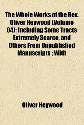 Book cover for The Whole Works of the REV. Oliver Heywood (Volume 04); Including Some Tracts Extremely Scarce, and Others from Unpublished Manuscripts; With