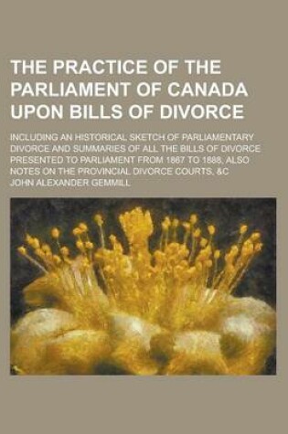 Cover of The Practice of the Parliament of Canada Upon Bills of Divorce; Including an Historical Sketch of Parliamentary Divorce and Summaries of All the Bills