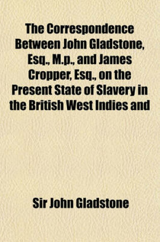 Cover of The Correspondence Between John Gladstone, Esq., M.P., and James Cropper, Esq., on the Present State of Slavery in the British West Indies and in the