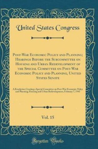 Cover of Post-War Economic Policy and Planning; Hearings Before the Subcommittee on Housing and Urban Redevelopment of the Special Committee on Post-War Economic Policy and Planning, United States Senate, Vol. 15: A Resolution Creating a Special Committee on Post-