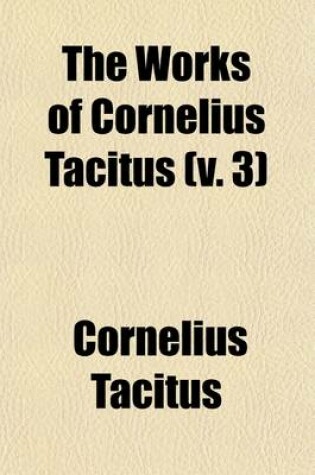 Cover of The Works of Cornelius Tacitus Volume 3; With an Essay on His Life and Genius, Notes, Supplements, &C