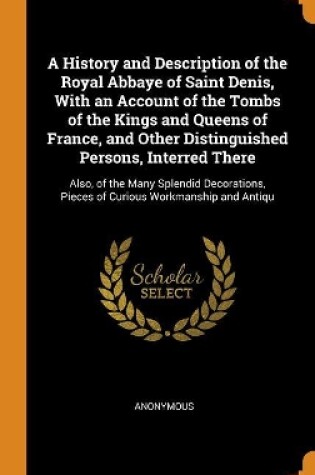 Cover of A History and Description of the Royal Abbaye of Saint Denis, with an Account of the Tombs of the Kings and Queens of France, and Other Distinguished Persons, Interred There