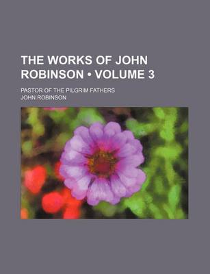 Book cover for The Works of John Robinson (Volume 3 ); Pastor of the Pilgrim Fathers