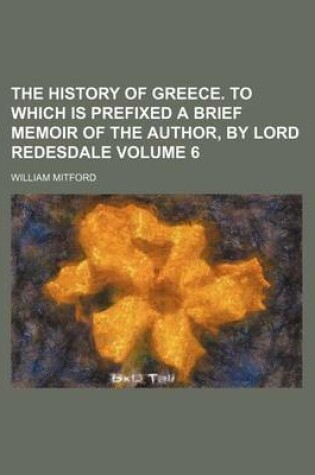 Cover of The History of Greece. to Which Is Prefixed a Brief Memoir of the Author, by Lord Redesdale Volume 6