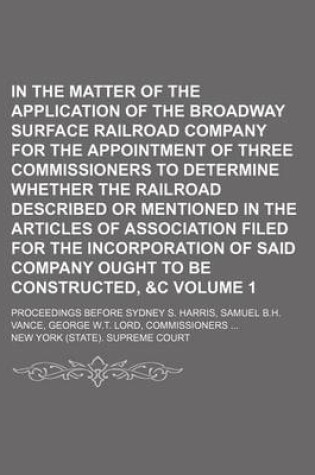 Cover of In the Matter of the Application of the Broadway Surface Railroad Company for the Appointment of Three Commissioners to Determine Whether the Railroad Described or Mentioned in the Articles of Association Filed for the Incorporation of Said Company Volume