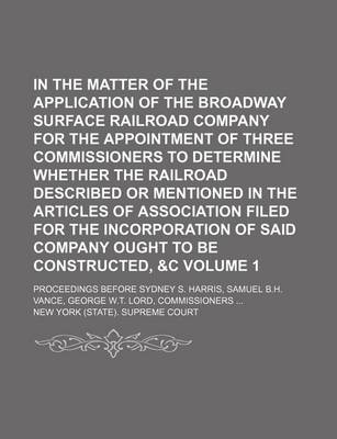 Book cover for In the Matter of the Application of the Broadway Surface Railroad Company for the Appointment of Three Commissioners to Determine Whether the Railroad Described or Mentioned in the Articles of Association Filed for the Incorporation of Said Company Volume