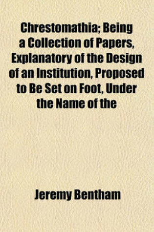 Cover of Chrestomathia; Being a Collection of Papers, Explanatory of the Design of an Institution, Proposed to Be Set on Foot, Under the Name of the Chrestomathic Day School, or Chrestomathic School, for the Extension of the New System of Instruction to the Higher