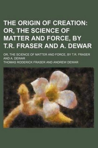 Cover of The Origin of Creation; Or, the Science of Matter and Force, by T.R. Fraser and A. Dewar. Or, the Science of Matter and Force, by T.R. Fraser and A. Dewar