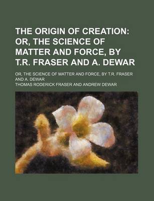 Book cover for The Origin of Creation; Or, the Science of Matter and Force, by T.R. Fraser and A. Dewar. Or, the Science of Matter and Force, by T.R. Fraser and A. Dewar