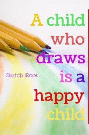Cover of A Child Who Draws Is A Happy Child Sketch Book