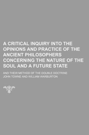 Cover of A Critical Inquiry Into the Opinions and Practice of the Ancient Philosophers Concerning the Nature of the Soul and a Future State; And Their Method of the Double Doctrine