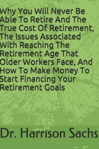 Cover of Why You Will Never Be Able To Retire And The True Cost Of Retirement, The Issues Associated With Reaching The Retirement Age That Older Workers Face, And How To Make Money To Start Financing Your Retirement Goals