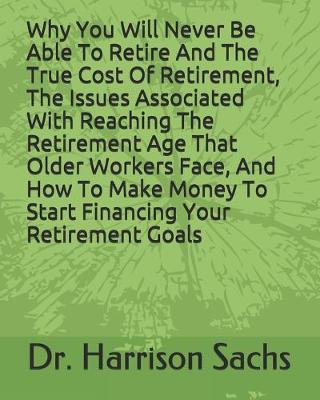 Book cover for Why You Will Never Be Able To Retire And The True Cost Of Retirement, The Issues Associated With Reaching The Retirement Age That Older Workers Face, And How To Make Money To Start Financing Your Retirement Goals