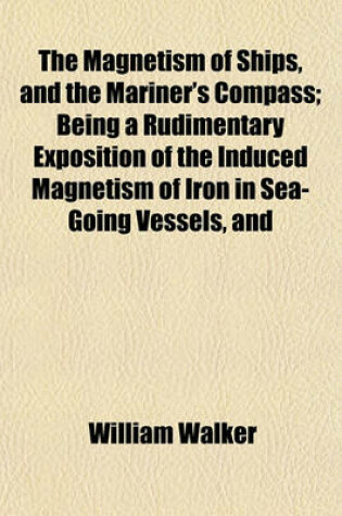 Cover of The Magnetism of Ships, and the Mariner's Compass; Being a Rudimentary Exposition of the Induced Magnetism of Iron in Sea-Going Vessels, and