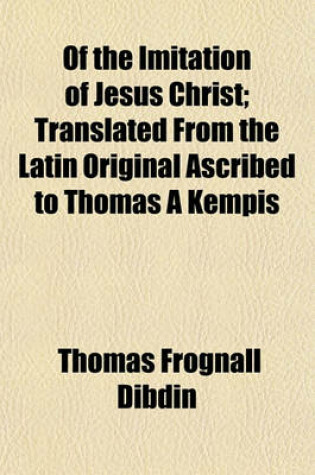 Cover of Of the Imitation of Jesus Christ; Translated from the Latin Original Ascribed to Thomas a Kempis