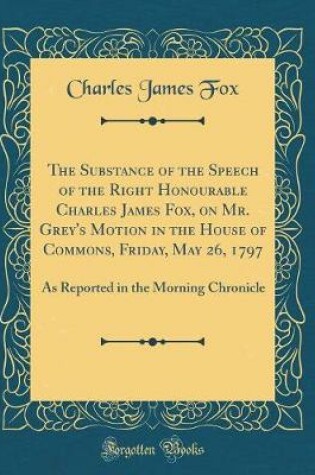 Cover of The Substance of the Speech of the Right Honourable Charles James Fox, on Mr. Grey's Motion in the House of Commons, Friday, May 26, 1797