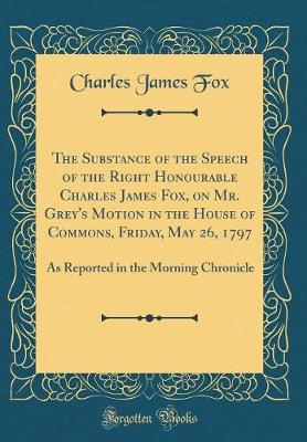 Book cover for The Substance of the Speech of the Right Honourable Charles James Fox, on Mr. Grey's Motion in the House of Commons, Friday, May 26, 1797