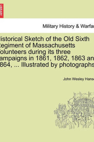 Cover of Historical Sketch of the Old Sixth Regiment of Massachusetts Volunteers During Its Three Campaigns in 1861, 1862, 1863 and 1864, ... Illustrated by Photographs.