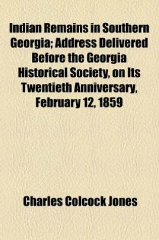 Cover of Indian Remains in Southern Georgia; Address Delivered Before the Georgia Historical Society, on Its Twentieth Anniversary, February 12, 1859