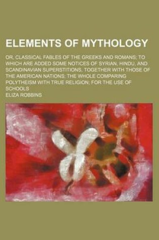 Cover of Elements of Mythology; Or, Classical Fables of the Greeks and Romans to Which Are Added Some Notices of Syrian, Hindu, and Scandinavian Superstitions, Together with Those of the American Nations the Whole Comparing Polytheism with True