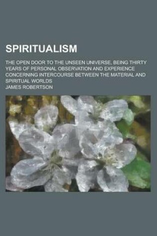 Cover of Spiritualism; The Open Door to the Unseen Universe, Being Thirty Years of Personal Observation and Experience Concerning Intercourse Between the Mater