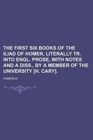 Cover of The First Six Books of the Iliad of Homer, Literally Tr. Into Engl. Prose, with Notes and a Diss., by a Member of the University [H. Cary].