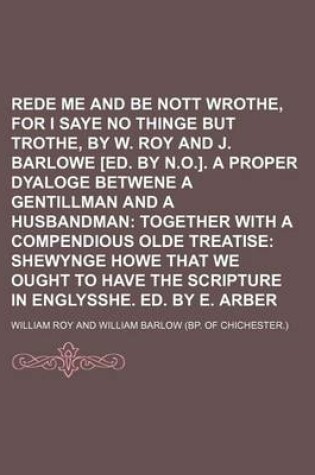 Cover of Rede Me and Be Nott Wrothe, for I Saye No Thinge But Trothe, by W. Roy and J. Barlowe [Ed. by N.O.]. a Proper Dyaloge Betwene a Gentillman and a Husbandman; Together with a Compendious Olde Treatise Shewynge Howe That We Ought to Have the Scripture in En