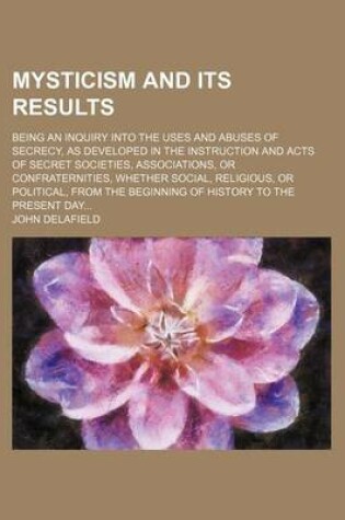 Cover of Mysticism and Its Results; Being an Inquiry Into the Uses and Abuses of Secrecy, as Developed in the Instruction and Acts of Secret Societies, Associa