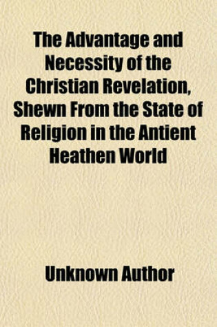 Cover of Advantage and Necessity of the Christian Revelation, Shewn from the State of Religion in the Antient Heathen World Volume 2; . to Which Is Prefixed