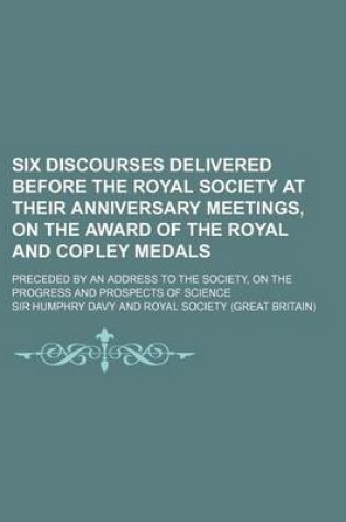 Cover of Six Discourses Delivered Before the Royal Society at Their Anniversary Meetings, on the Award of the Royal and Copley Medals; Preceded by an Address to the Society, on the Progress and Prospects of Science