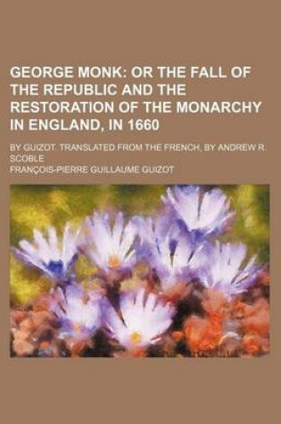 Cover of George Monk; Or the Fall of the Republic and the Restoration of the Monarchy in England, in 1660. by Guizot. Translated from the French, by Andrew R. Scoble