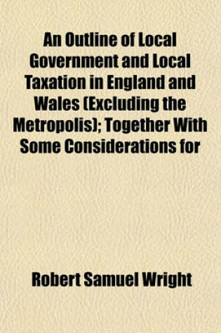 Cover of An Outline of Local Government and Local Taxation in England and Wales (Excluding the Metropolis); Together with Some Considerations for