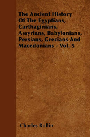 Cover of The Ancient History Of The Egyptians, Carthaginians, Assyrians, Babylonians, Persians, Grecians And Macedonians - Vol. 5