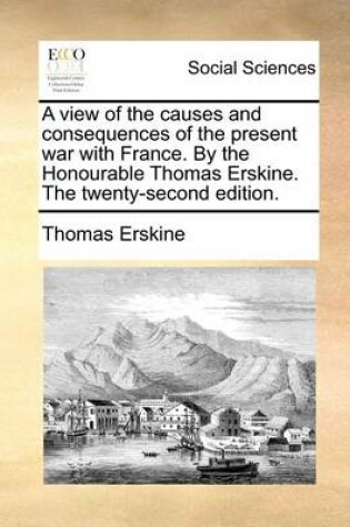 Cover of A view of the causes and consequences of the present war with France. By the Honourable Thomas Erskine. The twenty-second edition.