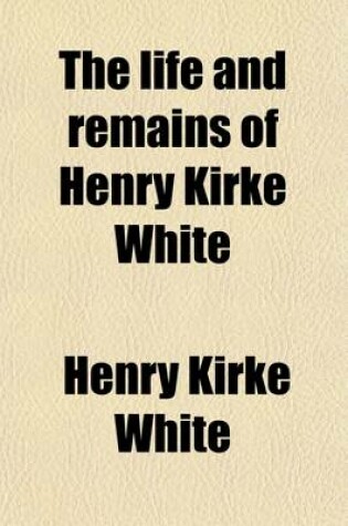 Cover of The Life and Remains of Henry Kirke White; Of Nottingham Late of St. John's College, Cambridge