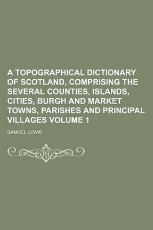 Cover of A Topographical Dictionary of Scotland, Comprising the Several Counties, Islands, Cities, Burgh and Market Towns, Parishes and Principal Villages Volume 1