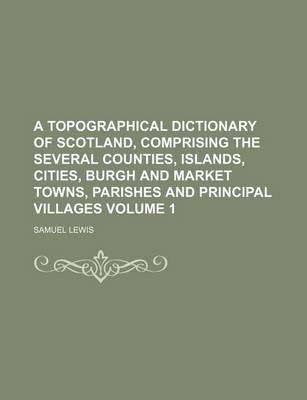 Book cover for A Topographical Dictionary of Scotland, Comprising the Several Counties, Islands, Cities, Burgh and Market Towns, Parishes and Principal Villages Volume 1