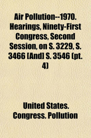 Cover of Air Pollution--1970. Hearings, Ninety-First Congress, Second Session, on S. 3229, S. 3466 [And] S. 3546 (PT. 4)